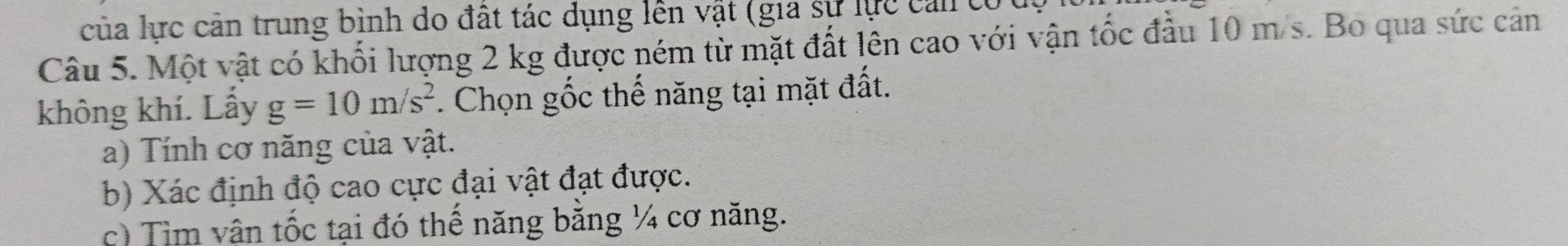 của lực cản trung bình do đất tác dụng lên vật (gia sự lực cản có 
Câu 5. Một vật có khối lượng 2 kg được ném từ mặt đất lên cao với vận tốc đầu 10 m/s. Bo qua sức cản 
không khí. Lấy g=10m/s^2. Chọn gốc thế năng tại mặt đất. 
a) Tính cơ năng của vật. 
b) Xác định độ cao cực đại vật đạt được. 
c) Tìm vận tốc tại đó thế năng bằng ¼ cơ năng.