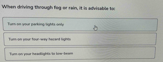 When driving through fog or rain, it is advisable to:
Turn on your parking lights only
Turn on your four-way hazard lights
Turn on your headlights to low-beam