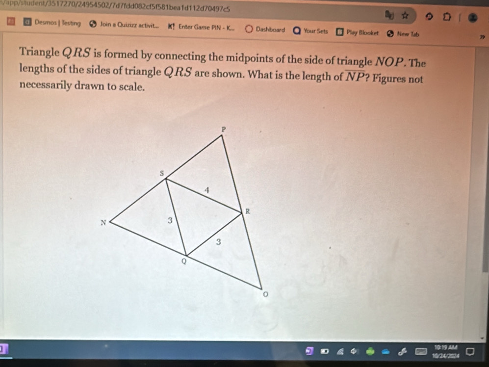 n/ap/student/3517270/24954502/7d7fdd082cf5f581bea1d112d70497c5 
Desmos | Testing Join a Quizizz activit. Enter Game PIN - K Dashboard Your Sets Play Blooket New Tab 
Triangle QRS is formed by connecting the midpoints of the side of triangle NOP. The 
lengths of the sides of triangle QRS are shown. What is the length of overline NP ? Figures not 
necessarily drawn to scale. 
0:19 AM 
1/24/2024