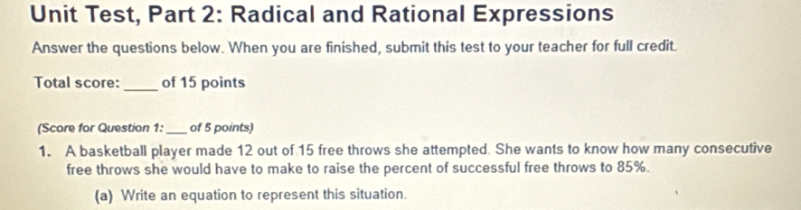 Unit Test, Part 2: Radical and Rational Expressions 
Answer the questions below. When you are finished, submit this test to your teacher for full credit. 
Total score: _of 15 points 
(Score for Question 1: _of 5 points) 
1. A basketball player made 12 out of 15 free throws she attempted. She wants to know how many consecutive 
free throws she would have to make to raise the percent of successful free throws to 85%. 
(a) Write an equation to represent this situation.