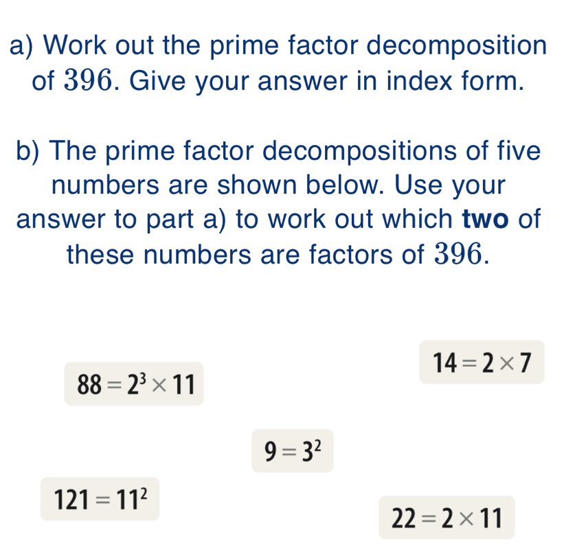 Work out the prime factor decomposition 
of 396. Give your answer in index form. 
b) The prime factor decompositions of five 
numbers are shown below. Use your 
answer to part a) to work out which two of 
these numbers are factors of 396.
14=2* 7
88=2^3* 11
9=3^2
121=11^2
22=2* 11