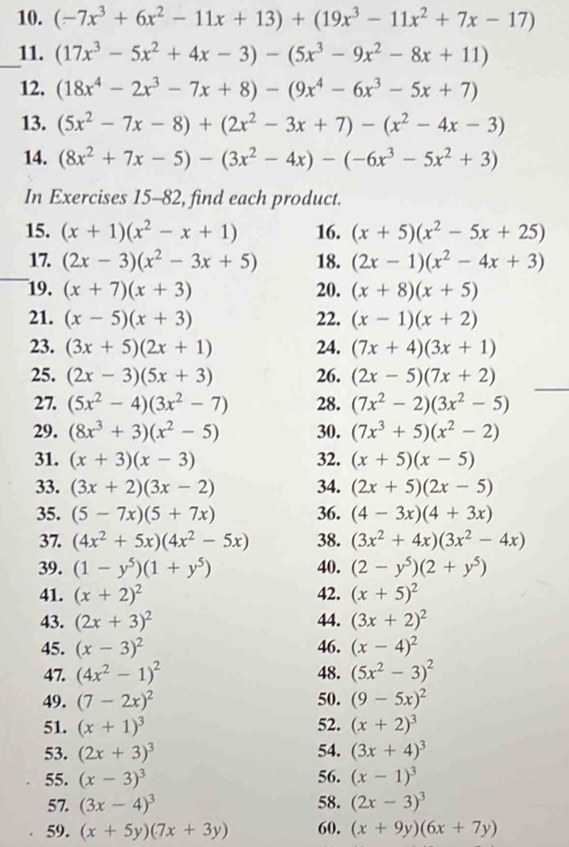 (-7x^3+6x^2-11x+13)+(19x^3-11x^2+7x-17)
_11. (17x^3-5x^2+4x-3)-(5x^3-9x^2-8x+11)
12. (18x^4-2x^3-7x+8)-(9x^4-6x^3-5x+7)
13. (5x^2-7x-8)+(2x^2-3x+7)-(x^2-4x-3)
14. (8x^2+7x-5)-(3x^2-4x)-(-6x^3-5x^2+3)
In Exercises 15-82, find each product.
15. (x+1)(x^2-x+1) 16. (x+5)(x^2-5x+25)
_
17. (2x-3)(x^2-3x+5) 18. (2x-1)(x^2-4x+3)
19. (x+7)(x+3) 20. (x+8)(x+5)
21. (x-5)(x+3) 22. (x-1)(x+2)
23. (3x+5)(2x+1) 24. (7x+4)(3x+1)
_
25. (2x-3)(5x+3) 26. (2x-5)(7x+2)
27. (5x^2-4)(3x^2-7) 28. (7x^2-2)(3x^2-5)
29. (8x^3+3)(x^2-5) 30. (7x^3+5)(x^2-2)
31. (x+3)(x-3) 32. (x+5)(x-5)
33. (3x+2)(3x-2) 34. (2x+5)(2x-5)
35. (5-7x)(5+7x) 36. (4-3x)(4+3x)
37. (4x^2+5x)(4x^2-5x) 38. (3x^2+4x)(3x^2-4x)
39. (1-y^5)(1+y^5) 40. (2-y^5)(2+y^5)
41. (x+2)^2 42. (x+5)^2
43. (2x+3)^2 44. (3x+2)^2
45. (x-3)^2 46. (x-4)^2
47. (4x^2-1)^2 48. (5x^2-3)^2
49. (7-2x)^2 50. (9-5x)^2
51. (x+1)^3 52. (x+2)^3
53. (2x+3)^3 54. (3x+4)^3
55. (x-3)^3 56. (x-1)^3
57. (3x-4)^3 58. (2x-3)^3
59. (x+5y)(7x+3y) 60. (x+9y)(6x+7y)