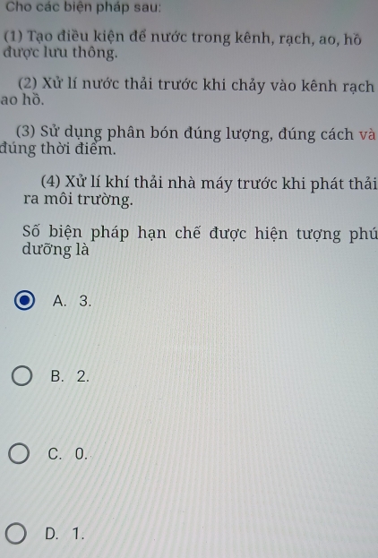 Cho các biện pháp sau:
(1) Tạo điều kiện để nước trong kênh, rạch, ao, hồ
được lưu thông.
(2) Xử lí nước thải trước khi chảy vào kênh rạch
ao hồ.
(3) Sử dụng phân bón đúng lượng, đúng cách và
đúng thời điểm.
(4) Xử lí khí thải nhà máy trước khi phát thải
ra môi trường.
Số biện pháp hạn chế được hiện tượng phú
dưỡng là
A. 3.
B. 2.
C. 0.
D. 1.