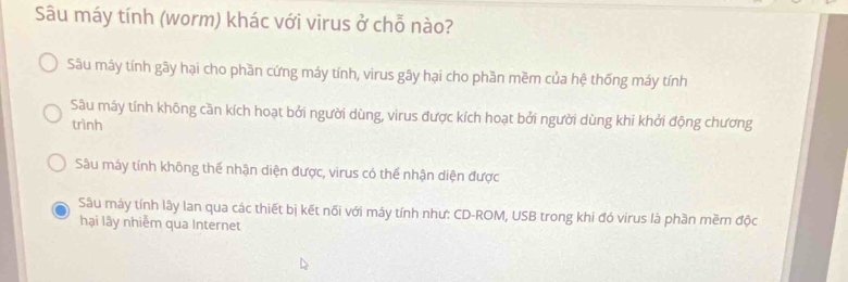 Sâu máy tính (worm) khác với virus ở chỗ nào?
Sâu máy tính gây hại cho phần cứng máy tính, virus gây hại cho phần mềm của hệ thống máy tính
Sâu máy tính không cần kích hoạt bởi người dùng, virus được kích hoạt bởi người dùng khi khởi động chương
trình
Sâu máy tính không thế nhận diện được, virus có thể nhận diện được
Sâu mày tính lây lan qua các thiết bị kết nối với máy tính như: CD-ROM, USB trong khi đó virus là phần mềm độc
hại lây nhiểm qua Internet