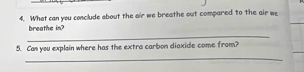 What can you conclude about the air we breathe out compared to the air we 
_ 
breathe in? 
_ 
5. Can you explain where has the extra carbon dioxide come from? 
_