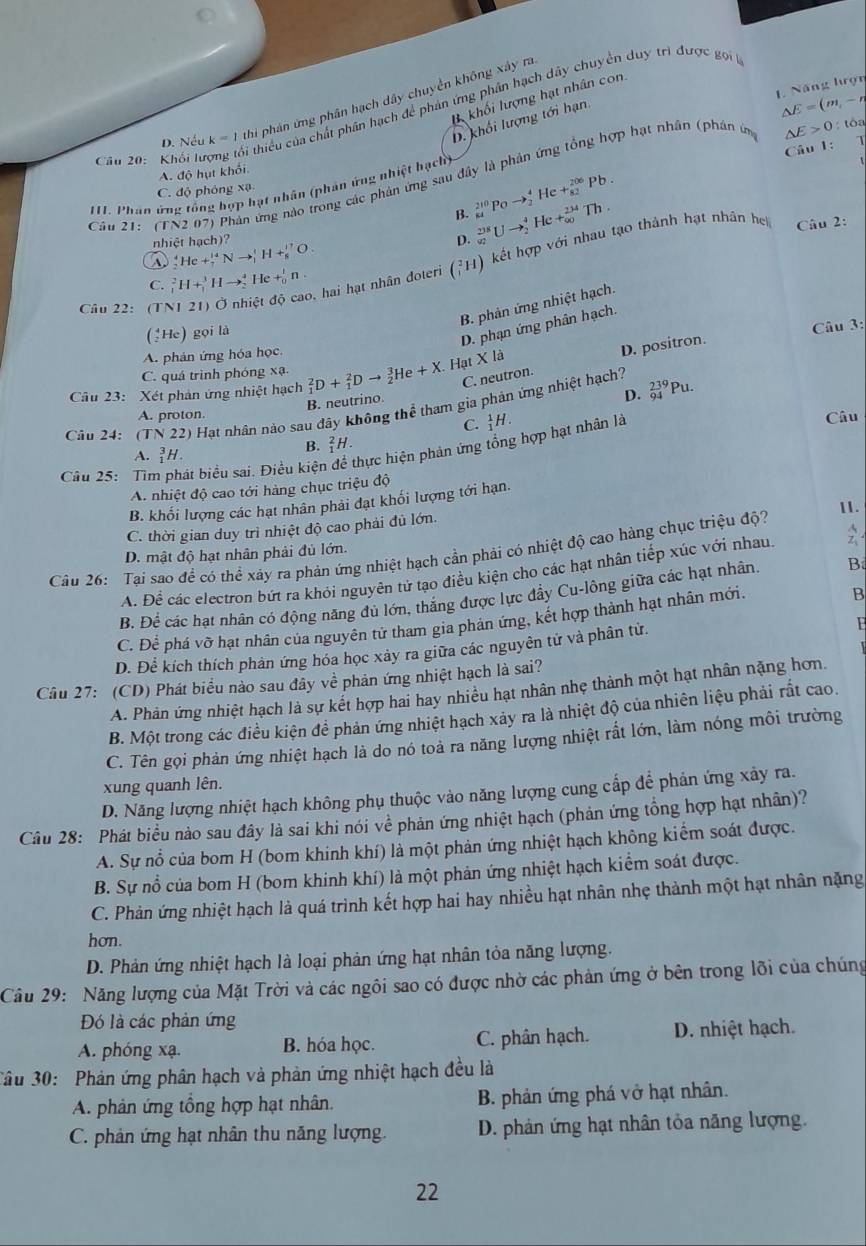 Năng lượn
I khối lượng hạt nhân con
D. Nếu k=1 thi phán ứng phân hạch dây chuyền không xây ra
D. khối lượng tới hạn.
Câu 20: Khối lư
Si thiểu của chất phân hạch để phản ứng phân hạch dây chuyển duy trì được gọi
△ E=(m,-n
△ E>0:toa
Câu 1: 1
A. độ hụt khối.
Câu 21: (1 N2071 Phản ứng nào trong các phản ứng sau đây là phản ứng tổng hợp hạt nhân (phân ứn
111. Phân ứng tổng hợp hạt nhân (phân ứng nhiệt hạch)
C. độ phóng xạ
B. beginarrayr 210 84endarray Po to beginarrayr 4 2endarray He +beginarrayr 206 82endarray Pb.
nhiệt hạch)? D. _(92)^(238)Uto _2^4 He+_(∈fty)^(234)Th.
A _2^4He+_7^(14)Nto _1^1H+_8^(17)O.
Cầu 22: (TNI 21) Ở nhiệt độ cao, hai hạt nhân doteri (_1^2H) A kết hợp với nhau tạo thành hạt nhân h  Câu 2:
C. _1^2H+_1^3Hto _2^4He+_0^1n.
B. phản ứng nhiệt hạch.
(↑He) gọi là
D. phạn ứng phân hạch.
Câu 3:
A. phản ứng hóa học
B. neutrino C. neutron. D. positron.
C. quá trình phóng * a
Câu 23: Xét phản ứng nhiệt hạch _1^2D+_1^2Dto _2^3He+X. Hạt X là
D.
Câu 24: (TN22) Hạt nhân nào sau đây không thể tham gia phản ứng nhiệt hạch? _(94)^(239)Pu.
A. proton. Câu
C. _1^1H.
Câu 25: Tìm phát biểu sai. Điều kiệt thực hiện phản ứng tổng hợp hạt nhân là
A. _1^3H.
B. _1^2H.
A. nhiệt độ cao tới hàng chục triệu độ
B. khối lượng các hạt nhân phải đạt khối lượng tới hạn.
C. thời gian duy trì nhiệt độ cao phải đủ lớn. 11.
Cầu 26: Tại sao đề có thể xảy ra phản ứng nhiệt hạch cần phải có nhiệt độ cao hàng chục triệu độ?
D. mật độ hạt nhân phải đủ lớn.
A. Để các electron bứt ra khỏi nguyên tử tạo điều kiện cho các hạt nhân tiếp xúc với nhau.
B. Để các hạt nhân có động năng đủ lớn, thắng được lực đẩy Cu-lông giữa các hạt nhân. B
C. Để phá vỡ hạt nhân của nguyên tử tham gia phản ứng, kết hợp thành hạt nhân mới,
B
D. Để kích thích phản ứng hóa học xảy ra giữa các nguyên tứ và phân tử.
Câu 27: (CD) Phát biểu nào sau đây về phản ứng nhiệt hạch là sai?
A. Phản ứng nhiệt hạch là sự kết hợp hai hay nhiều hạt nhân nhẹ thành một hạt nhân nặng hơn.
B. Một trong các điều kiện để phản ứng nhiệt hạch xảy ra là nhiệt độ của nhiên liệu phải rắt cao.
C. Tên gọi phản ứng nhiệt hạch là do nó toả ra năng lượng nhiệt rất lớn, làm nóng môi trường
xung quanh lên.
D. Năng lượng nhiệt hạch không phụ thuộc vào năng lượng cung cấp để phản ứng xảy ra.
Câu 28: Phát biểu nào sau đây là sai khi nói về phản ứng nhiệt hạch (phản ứng tổng hợp hạt nhân)?
A. Sự nổ của bom H (bom khinh khí) là một phản ứng nhiệt hạch không kiểm soát được.
B. Sự nổ của bom H (bom khinh khí) là một phản ứng nhiệt hạch kiểm soát được.
C. Phản ứng nhiệt hạch là quá trình kết hợp hai hay nhiều hạt nhân nhẹ thành một hạt nhân nặng
hơn.
D. Phản ứng nhiệt hạch là loại phản ứng hạt nhân tỏa năng lượng.
Cầu 29: Năng lượng của Mặt Trời và các ngôi sao có được nhờ các phản ứng ở bên trong lỡi của chúng
Đó là các phản ứng
A. phóng xạ. B. hóa học. C. phân hạch. D. nhiệt hạch.
Câu 30:  Phản ứng phân hạch và phản ứng nhiệt hạch đều là
A. phân ứng tổng hợp hạt nhân. B. phản ứng phá vở hạt nhân.
C. phản ứng hạt nhân thu năng lượng. D. phản ứng hạt nhân tỏa năng lượng.
22