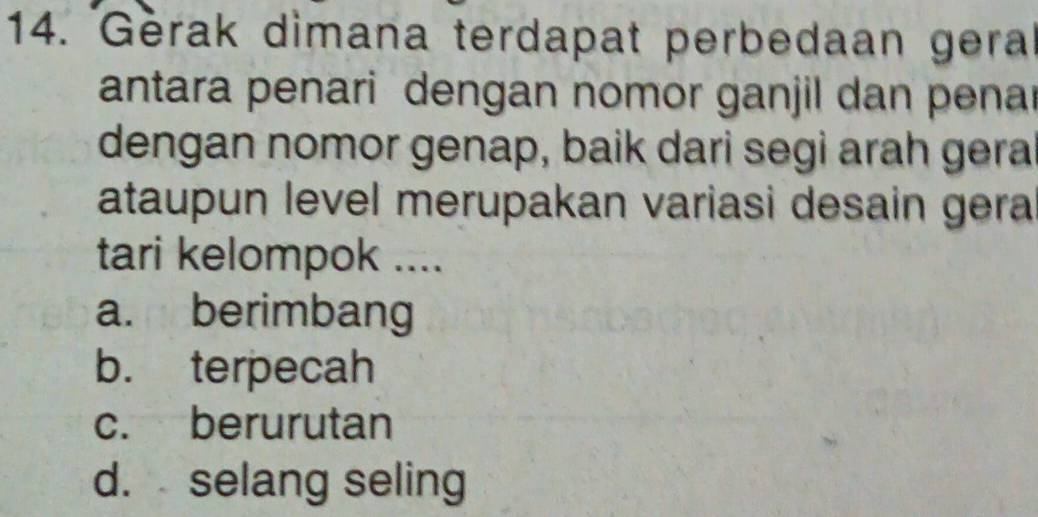 Gerak dimana terdapat perbedaan gera
antara penari dengan nomor ganjil dan pena
dengan nomor genap, baik dari segi arah gera
ataupun level merupakan variasi desain gera
tari kelompok ....
a. berimbang
b. terpecah
c. berurutan
d. selang seling