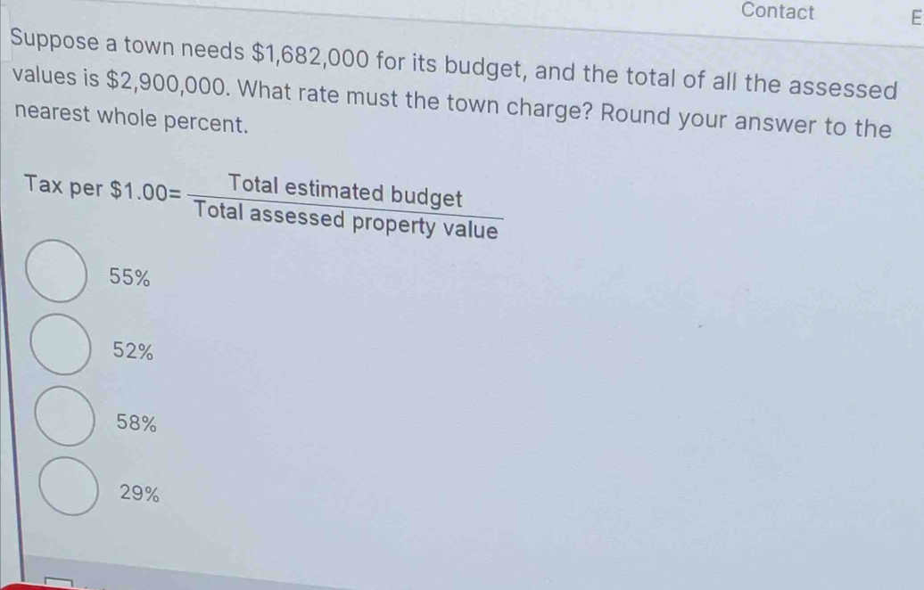 Contact E
Suppose a town needs $1,682,000 for its budget, and the total of all the assessed
values is $2,900,000. What rate must the town charge? Round your answer to the
nearest whole percent.
Tax per $1.00= Totalestimatedbudget/Totalassessedpropertyvalue 
55%
52%
58%
29%