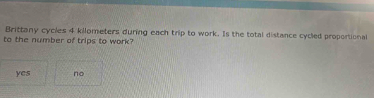 Brittany cycles 4 kilometers during each trip to work. Is the total distance cycled proportional
to the number of trips to work?
yes no