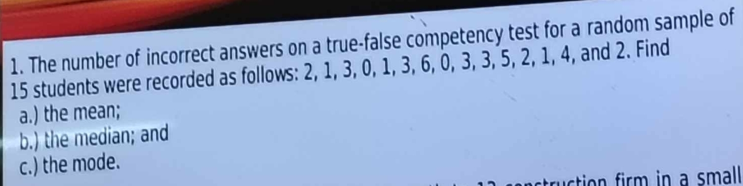 The number of incorrect answers on a true-false competency test for a random sample of
15 students were recorded as follows: 2, 1, 3, 0, 1, 3, 6, 0, 3, 3, 5, 2, 1, 4, and 2. Find 
a.) the mean; 
b.) the median; and 
c.) the mode.