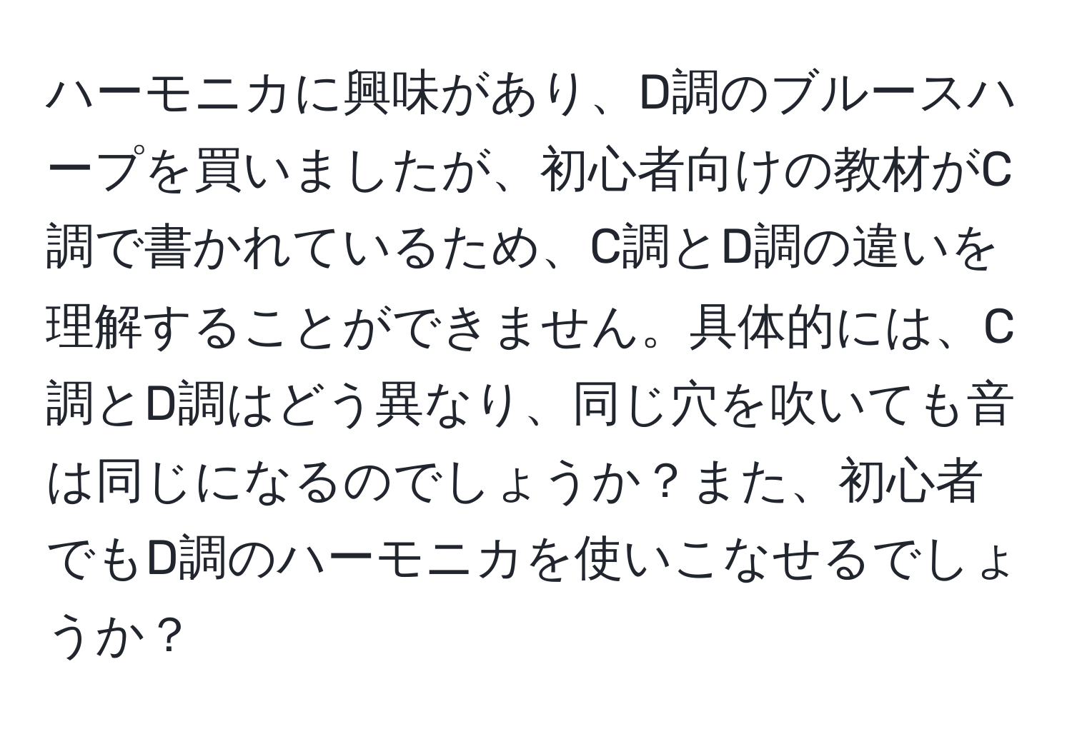 ハーモニカに興味があり、D調のブルースハープを買いましたが、初心者向けの教材がC調で書かれているため、C調とD調の違いを理解することができません。具体的には、C調とD調はどう異なり、同じ穴を吹いても音は同じになるのでしょうか？また、初心者でもD調のハーモニカを使いこなせるでしょうか？