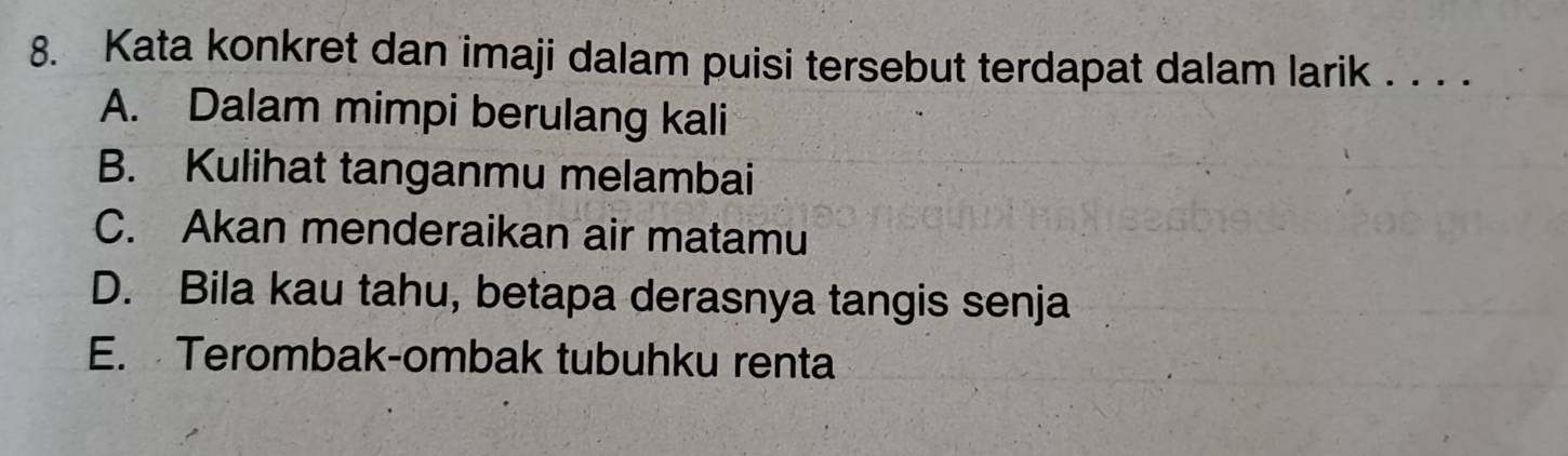 Kata konkret dan imaji dalam puisi tersebut terdapat dalam larik . . . .
A. Dalam mimpi berulang kali
B. Kulihat tanganmu melambai
C. Akan menderaikan air matamu
D. Bila kau tahu, betapa derasnya tangis senja
E. Terombak-ombak tubuhku renta