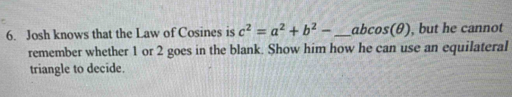 Josh knows that the Law of Cosines is c^2=a^2+b^2- _ abcos (θ , but he cannot
remember whether 1 or 2 goes in the blank. Show him how he can use an equilateral
triangle to decide.