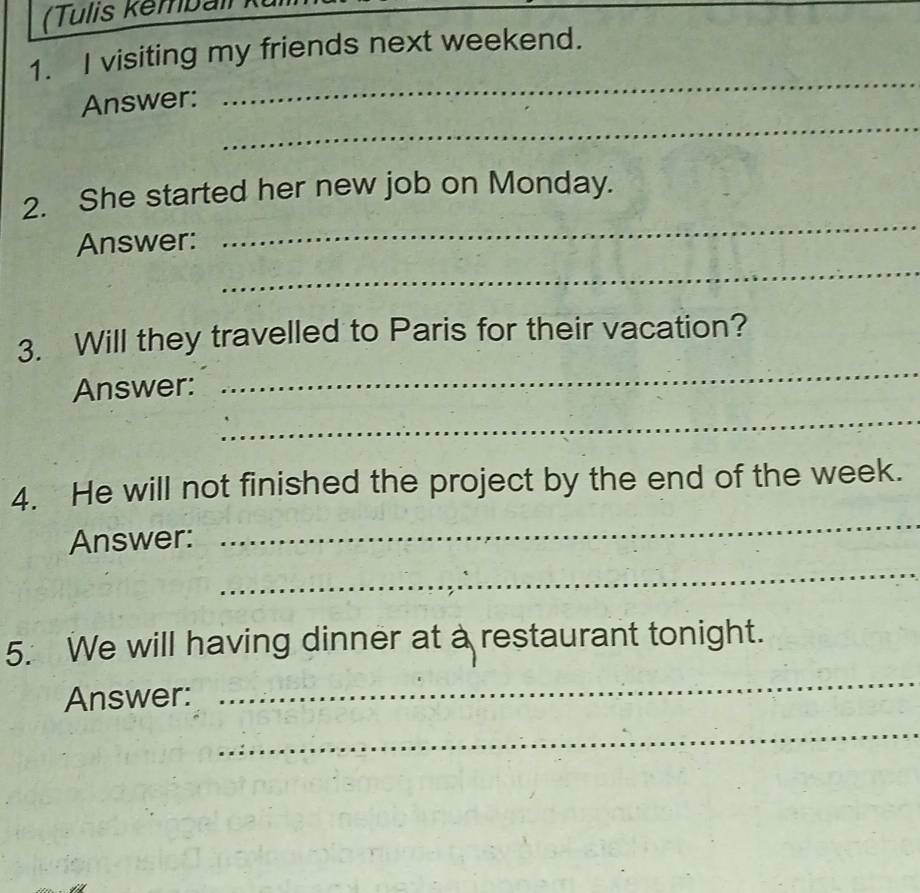 (Tulis Kemball ) 
1. I visiting my friends next weekend. 
_ 
_ 
Answer: 
2. She started her new job on Monday. 
Answer: 
_ 
_ 
3. Will they travelled to Paris for their vacation? 
Answer: 
_ 
_ 
_ 
4. He will not finished the project by the end of the week. 
Answer: 
_ 
5. We will having dinner at a restaurant tonight. 
Answer: 
_ 
_