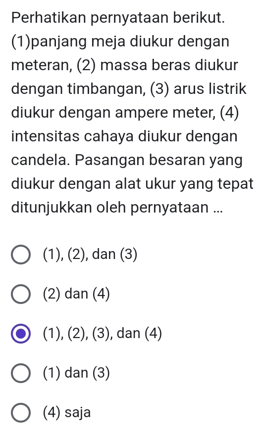 Perhatikan pernyataan berikut.
(1)panjang meja diukur dengan
meteran, (2) massa beras diukur
dengan timbangan, (3) arus listrik
diukur dengan ampere meter, (4)
intensitas cahaya diukur dengan
candela. Pasangan besaran yang
diukur dengan alat ukur yang tepat
ditunjukkan oleh pernyataan ...
(1), (2), dan (3)
(2) dan (4)
(1), (2), (3), , dan (4)
(1) dan (3)
(4) saja