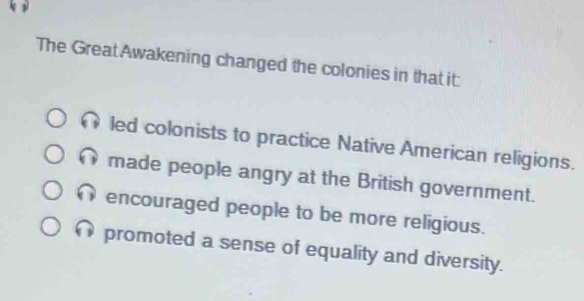 The Great Awakening changed the colonies in that it:
led colonists to practice Native American religions.
made people angry at the British government.
encouraged people to be more religious.
promoted a sense of equality and diversity.