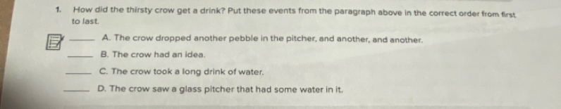 1, How did the thirsty crow get a drink? Put these events from the paragraph above in the correct order from first
to last.
_A. The crow dropped another pebble in the pitcher, and another, and another.
_B. The crow had an idea.
_C. The crow took a long drink of water.
_D. The crow saw a glass pitcher that had some water in it.