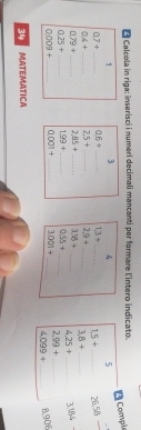 Calcola in riga: inserisci i numeri decimali mancanti per formare l'intero indicato. 
Compie
1 3 4 5
7+ _ 0.6+ _ 1,3+ _ 1,5+ _  26.58
4+ _  25+ _ 2.9+ _ 3.8+ _
79+ _ 2.85+ _ 3.18+ _ 4.25+ _ 3186
0.25+ _ 199+ _ 0.55+ _
0.009+ _  0001+ _ 3.001+ _ 2.99+ _
4.099+ _ 8,906
34 MATEMATICA