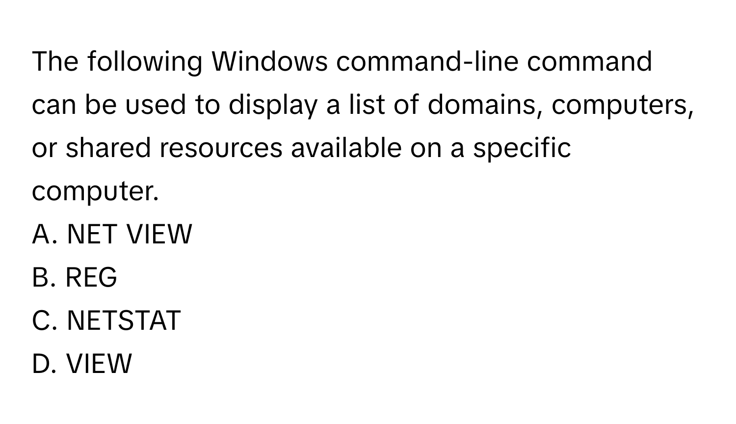 The following Windows command-line command can be used to display a list of domains, computers, or shared resources available on a specific computer.
A. NET VIEW
B. REG
C. NETSTAT
D. VIEW