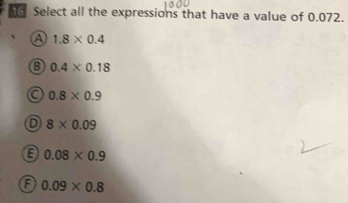 Select all the expressions that have a value of 0.072.
A 1.8* 0.4
0.4* 0.18
C 0.8* 0.9
D 8* 0.09
0.08* 0.9
a 0.09* 0.8