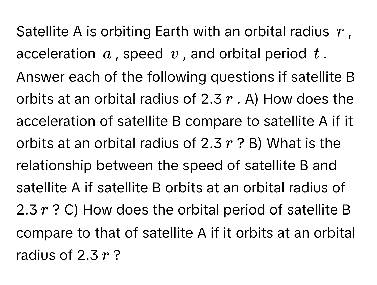 Satellite A is orbiting Earth with an orbital radius $r$, acceleration $a$, speed $v$, and orbital period $t$. Answer each of the following questions if satellite B orbits at an orbital radius of 2.3$r$. A) How does the acceleration of satellite B compare to satellite A if it orbits at an orbital radius of 2.3$r$? B) What is the relationship between the speed of satellite B and satellite A if satellite B orbits at an orbital radius of 2.3$r$? C) How does the orbital period of satellite B compare to that of satellite A if it orbits at an orbital radius of 2.3$r$?