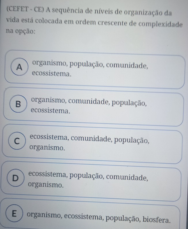 (CEFET - CE) A sequência de níveis de organização da
vida está colocada em ordem crescente de complexídade
na opção:
A organismo, população, comunidade,
ecossistema.
B organismo, comunidade, população,
ecossistema.
C ecossistema, comunidade, população,
organismo.
D ecossistema, população, comunidade,
organismo.
E ) organismo, ecossistema, população, biosfera.