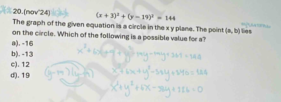 20.(nov'24) (x+3)^2+(y-19)^2=144
The graph of the given equation is a circle in the x y plane. The point (a,b) lies

on the circle. Which of the following is a possible value for a?
a). -16
b). -13
c). 12
d). 19