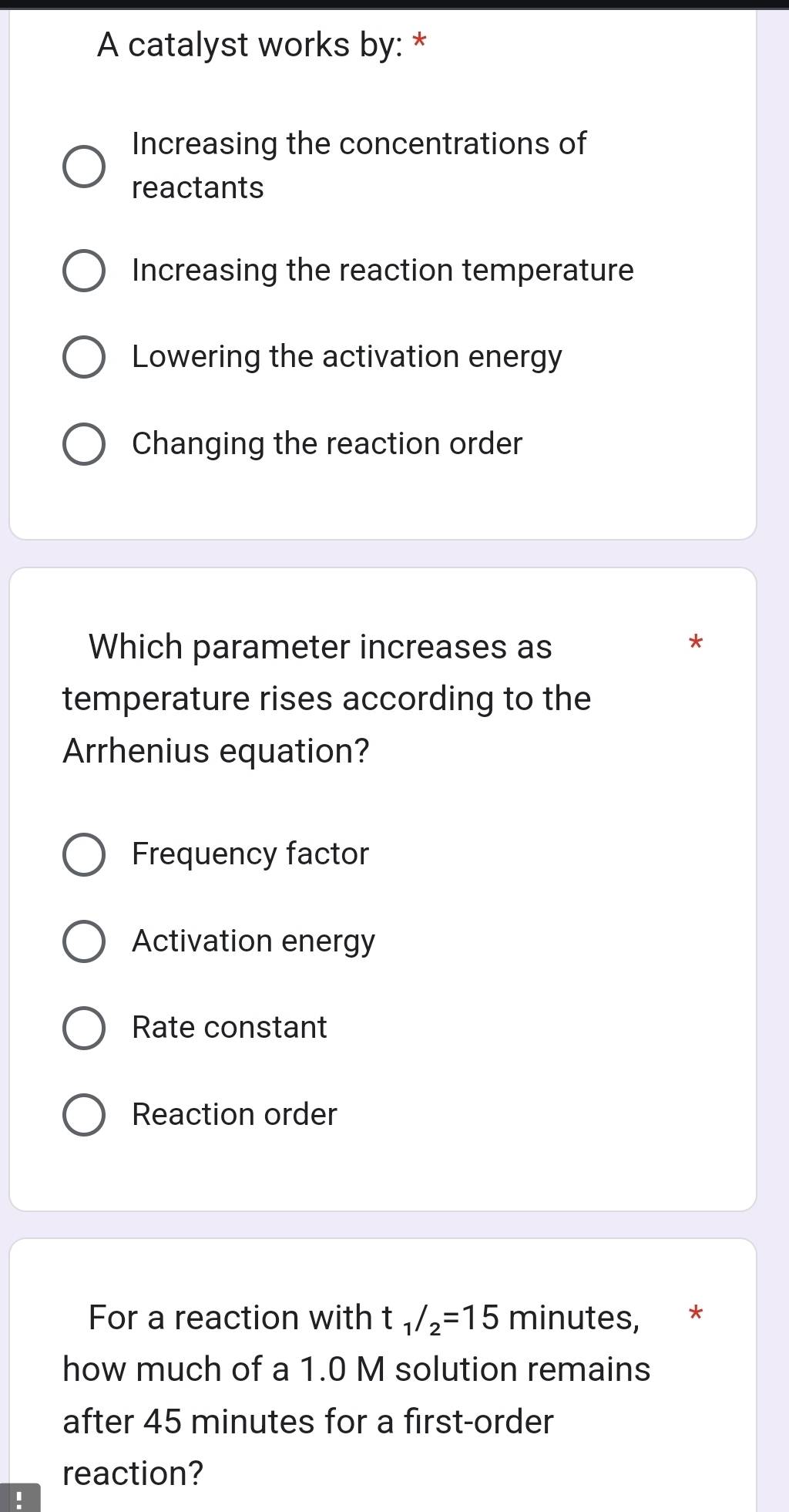 A catalyst works by: *
Increasing the concentrations of
reactants
Increasing the reaction temperature
Lowering the activation energy
Changing the reaction order
Which parameter increases as
*
temperature rises according to the
Arrhenius equation?
Frequency factor
Activation energy
Rate constant
Reaction order
For a reaction with t_1/_2=15 minutes, *
how much of a 1.0 M solution remains
after 45 minutes for a first-order
reaction?
!