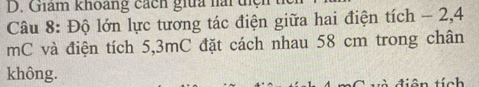 Giám khoang cách giữa nài tị 
Câu 8: Độ lớn lực tương tác điện giữa hai điện tích - 2, 4
mC và điện tích 5,3mC đặt cách nhau 58 cm trong chân 
không. 
diên tích