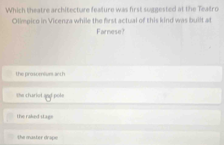 Which theatre architecture feature was first suggested at the Teatro
Olimpico in Vicenza while the first actual of this kind was built at
Farnese?
the proscenium arch
the chariot and pole
the raked stage
the master drape