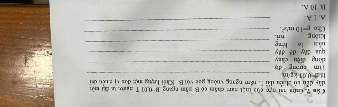 Giữa hai cực của một nam châm có B nằm ngang, B=0,01T người ta đặt một
dây dẫn có chiều dài L nằm ngang vuông góc với B. Khổi lượng một đơn vị chiều dài
lad=0,01kg/m. 
_
_
Tìm cường độ
dòng điện chạy
qua dây đề dây_
nằm lơ lừng_
không rơi.
_
Cho g=10m/s^2. 
_
A. 1 A.
B. 10 A.