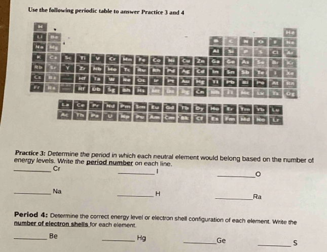 Use the following periodic table to answer Practice 3 and 4 
Practice 3: Determine the period in which each neutral element would belong based on the number of 
energy levels. Write the period number on each line. 
_Cr 
_| 
_0 
_Na 
_H 
_Ra 
Period 4: Determine the correct energy level or electron shell configuration of each element. Write the 
number of electron shells for each element. 
_Be 
_Hg 
_Ge 
_S