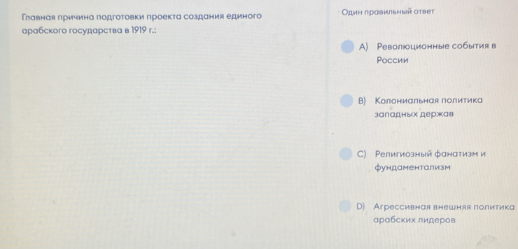 Главная причина подготовки проекта создания единого Один правильный ответ
арабского государства в 1919 r.:
A) Революционные события в
Pоссии
B) КΚолониальная политика
заладных держав
C) Ρелигиозный фанатизм и
фундаментализм
D) Агрессивная внешняя политика
арабских лидеров