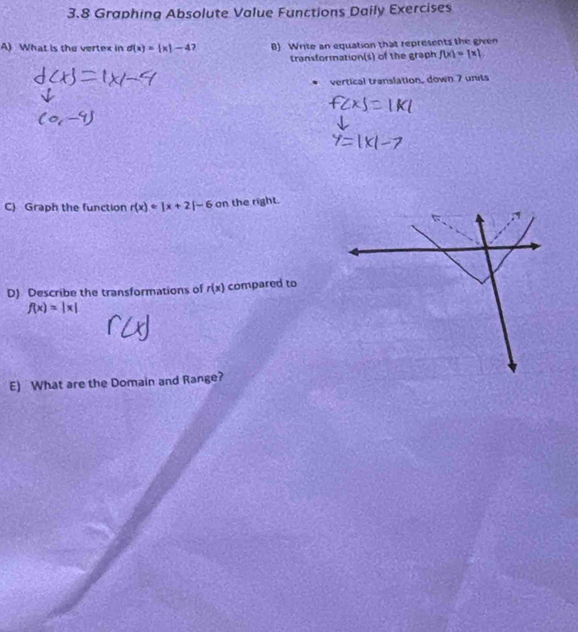 3.8 Graphina Absolute Value Functions Daily Exercises 
A) What is the vertex in d(x)= x|-4 B) Write an equation that represents the given 
transformation(s) of the graph f(x)=[x]
vertical translation, down 7 units 
C) Graph the function r(x)=|x+2|-6 on the right. 
D) Describe the transformations of r(x) compared to
f(x)=|x|
E) What are the Domain and Range?