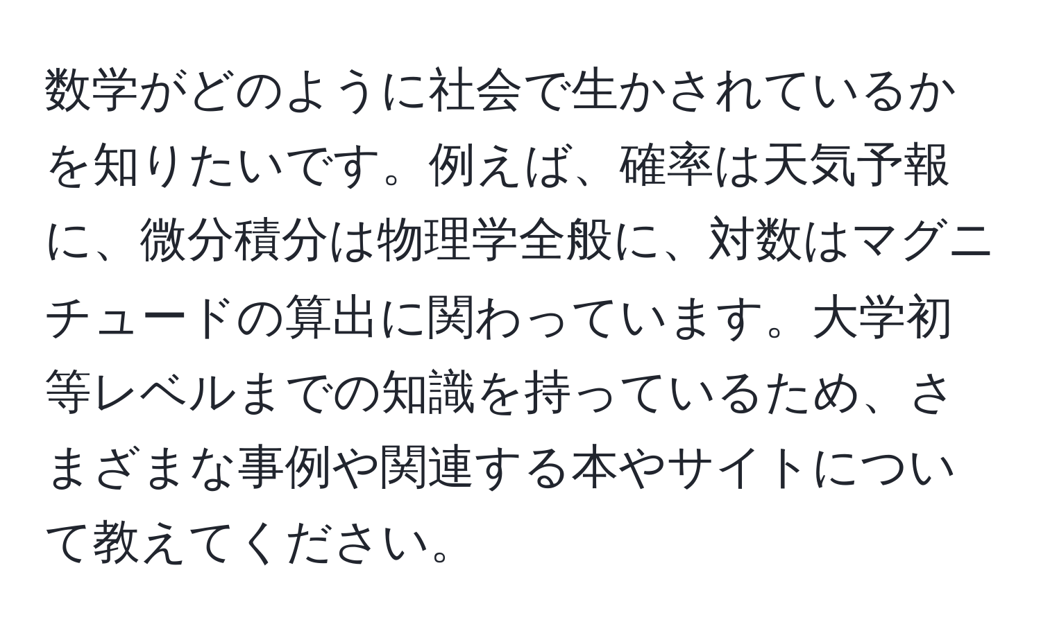 数学がどのように社会で生かされているかを知りたいです。例えば、確率は天気予報に、微分積分は物理学全般に、対数はマグニチュードの算出に関わっています。大学初等レベルまでの知識を持っているため、さまざまな事例や関連する本やサイトについて教えてください。