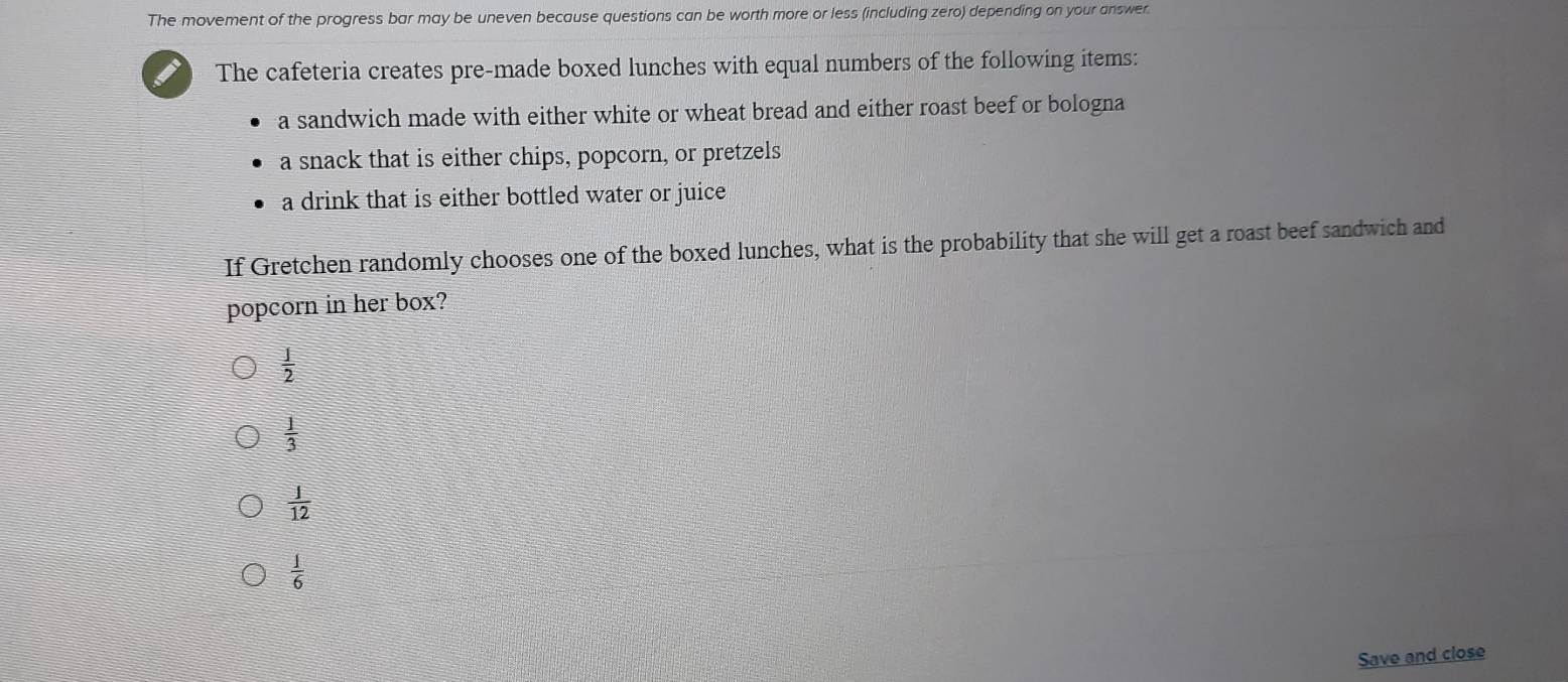 The movement of the progress bar may be uneven because questions can be worth more or less (including zero) depending on your answer.
The cafeteria creates pre-made boxed lunches with equal numbers of the following items:
a sandwich made with either white or wheat bread and either roast beef or bologna
a snack that is either chips, popcorn, or pretzels
a drink that is either bottled water or juice
If Gretchen randomly chooses one of the boxed lunches, what is the probability that she will get a roast beef sandwich and
popcorn in her box?
 j/2 
 1/3 
 1/12 
 1/6 
Save and close