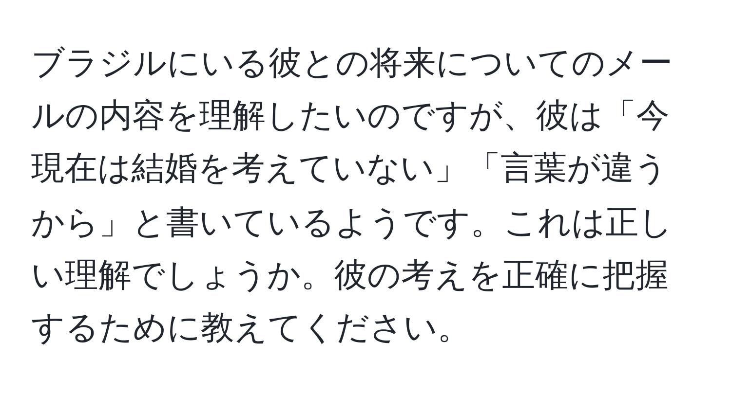 ブラジルにいる彼との将来についてのメールの内容を理解したいのですが、彼は「今現在は結婚を考えていない」「言葉が違うから」と書いているようです。これは正しい理解でしょうか。彼の考えを正確に把握するために教えてください。