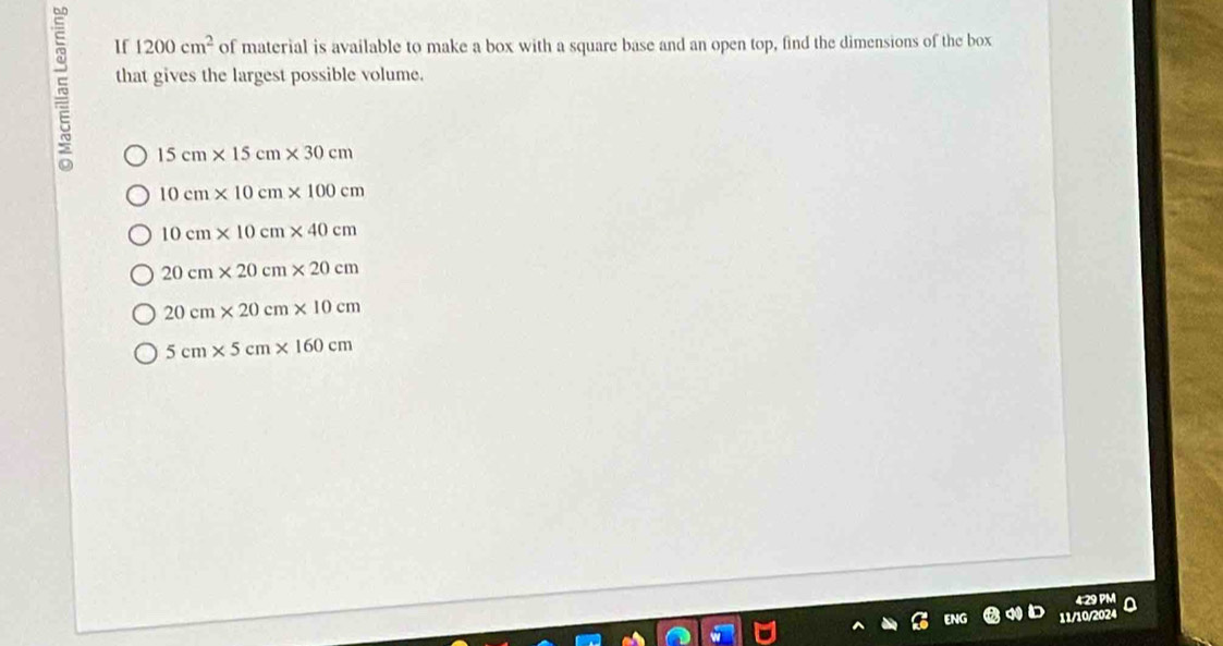 If 1200cm^2 of material is available to make a box with a square base and an open top, find the dimensions of the box
that gives the largest possible volume.
15cm* 15cm* 30cm
10cm* 10cm* 100cm
10cm* 10cm* 40cm
20cm* 20cm* 20cm
20cm* 20cm* 10cm
5cm* 5cm* 160cm
EN wo