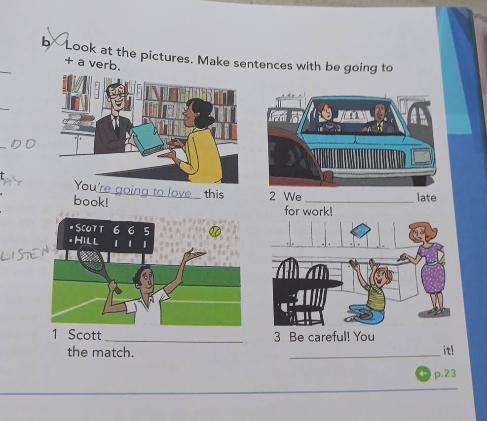 b-Look at the pictures. Make sentences with be going to 
+ a verb. 
e going to love this 2 We 
late 
book! for work! 
1 Scott _3 Be careful! You 
the match. _it! 
p.23