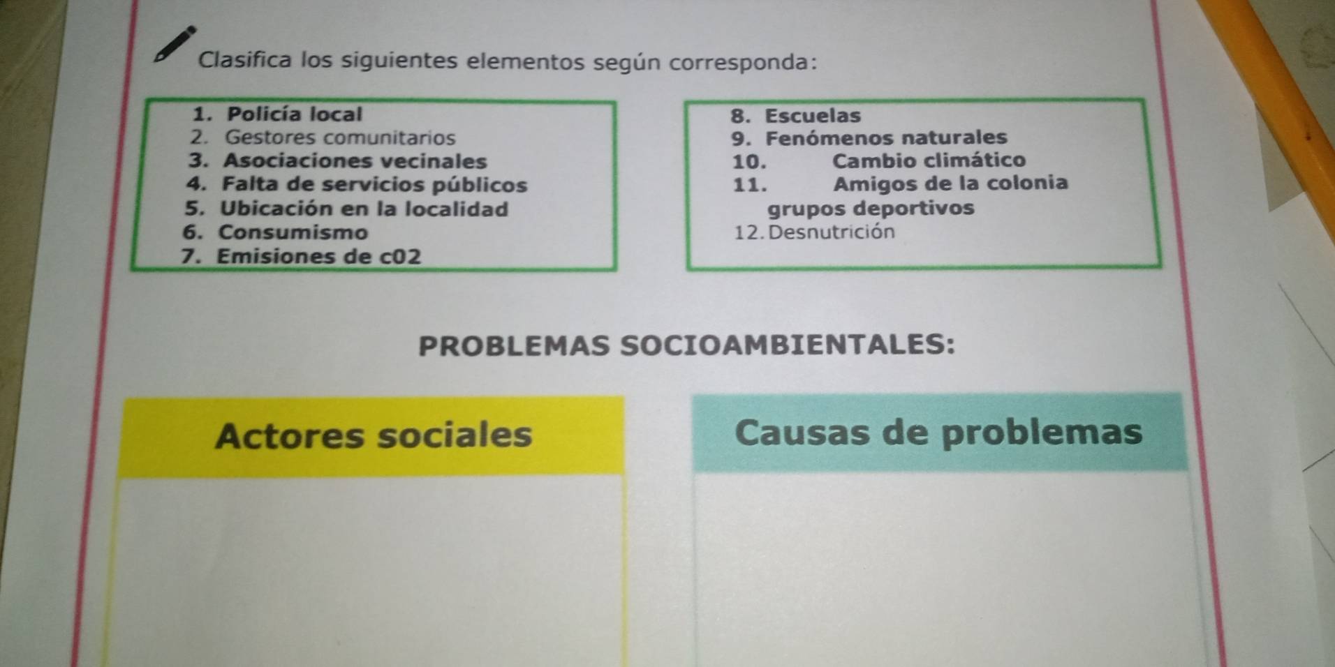 Clasifica los siguientes elementos según corresponda: 
1. Policía local 8. Escuelas 
2. Gestores comunitarios 9. Fenómenos naturales 
3. Asociaciones vecinales 10. Cambio climático 
4. Falta de servicios públicos 11. Amigos de la colonia 
5. Ubicación en la localidad grupos deportivos 
6. Consumismo 12. Desnutrición 
7. Emisiones de c02 
PROBLEMAS SOCIOAMBIENTALES: 
Actores sociales Causas de problemas