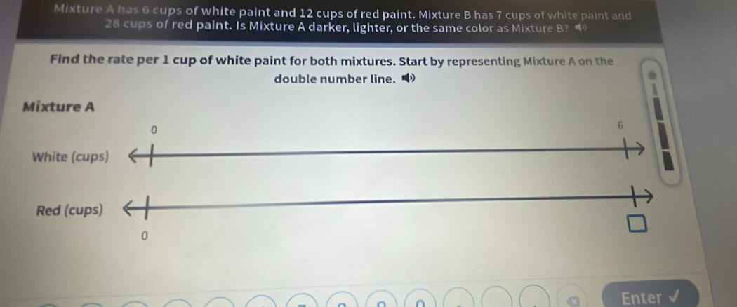 Mixture A has 6 cups of white paint and 12 cups of red paint. Mixture B has 7 cups of white paint and
28 cups of red paint. Is Mixture A darker, lighter, or the same color as Mixture B? 
Find the rate per 1 cup of white paint for both mixtures. Start by representing Mixture A on the 
double number line. 
Enter