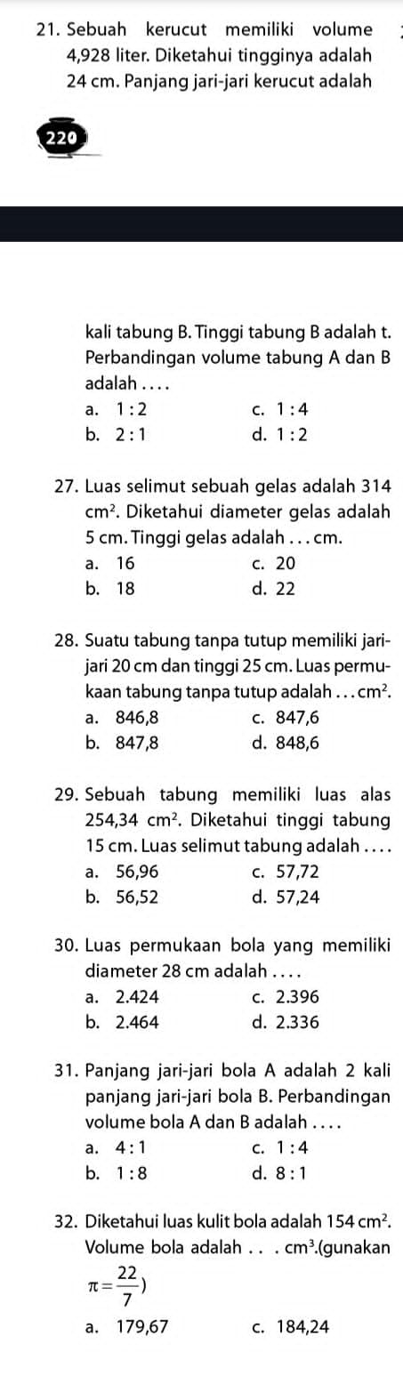 Sebuah kerucut memiliki volume
4,928 liter. Diketahui tingginya adalah
24 cm. Panjang jari-jari kerucut adalah
220
kali tabung B. Tinggi tabung B adalah t.
Perbandingan volume tabung A dan B
adalah . . . .
a. 1:2 C. 1:4
b. 2:1 d. 1:2
27. Luas selimut sebuah gelas adalah 314
cm^2. Diketahui diameter gelas adalah
5 cm. Tinggi gelas adalah . . . cm.
a. 16 c. 20
b. 18 d. 22
28. Suatu tabung tanpa tutup memiliki jari-
jari 20 cm dan tinggi 25 cm. Luas permu-
kaan tabung tanpa tutup adalah...cm^2.
a. 846,8 c. 847,6
b. 847,8 d. 848,6
29. Sebuah tabung memiliki luas alas
254, 34cm^2. Diketahui tinggi tabung
15 cm. Luas selimut tabung adalah . . . .
a. 56,96 c. 57,72
b. 56,52 d. 57,24
30. Luas permukaan bola yang memiliki
diameter 28 cm adalah . . . .
a. 2.424 c. 2.396
b. 2.464 d. 2.336
31. Panjang jari-jari bola A adalah 2 kali
panjang jari-jari bola B. Perbandingan
volume bola A dan B adalah . . . .
a. 4:1 C. 1:4
d.
b. 1:8 8:1
32. Diketahui luas kulit bola adalah 154cm^2. 
Volume bola adalah . . . cm^3.(gunakan
π = 22/7 )
a. 179,67 c. 184,24