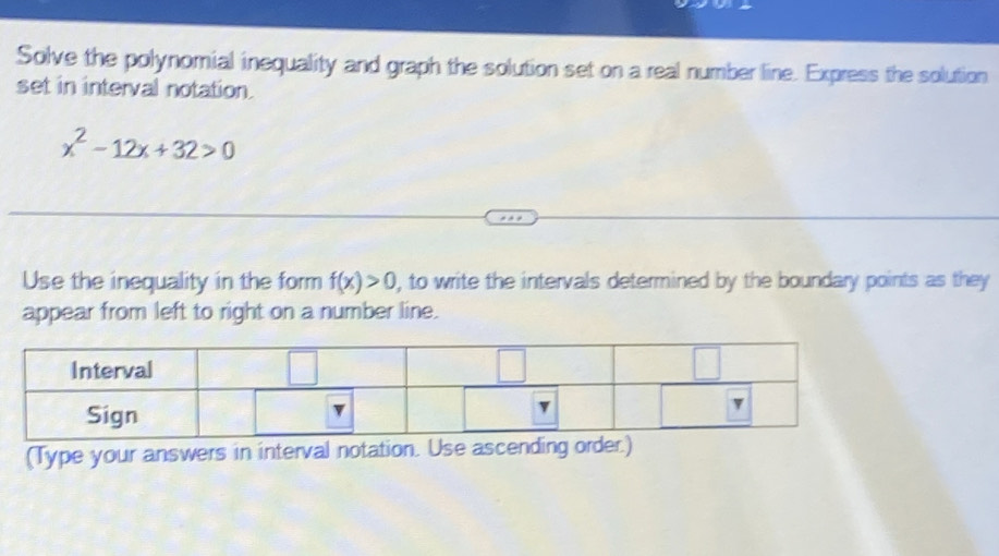 Solve the polynomial inequality and graph the solution set on a real number line. Express the solution 
set in interval notation.
x^2-12x+32>0
Use the inequality in the form f(x)>0 , to write the intervals determined by the boundary points as they 
appear from left to right on a number line. 
(Type your answers in interval notation. Use ascending