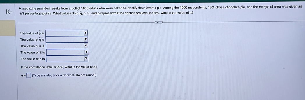 A magazine provided results from a poll of 1000 adults who were asked to identify their favorite pie. Among the 1000 respondents, 13% chose chocolate pie, and the margin of error was given as
±3 percentage points. What values do p, q, n, E, and p represent? If the confidence level is 99% , what is the value of α?
The value of p
The value of 
The value of 
The value of 
The value of 
If the confidence level is 99%, what is the value of α?
alpha =□ (Type an integer or a decimal. Do not round.)