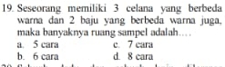 Seseorang memiliki 3 celana yang berbeda
warna dan 2 baju yang berbeda warna juga,
maka banyaknya ruang sampel adalah...
a. 5 cara c. 7 cara
b. 6 cara d. 8 cara