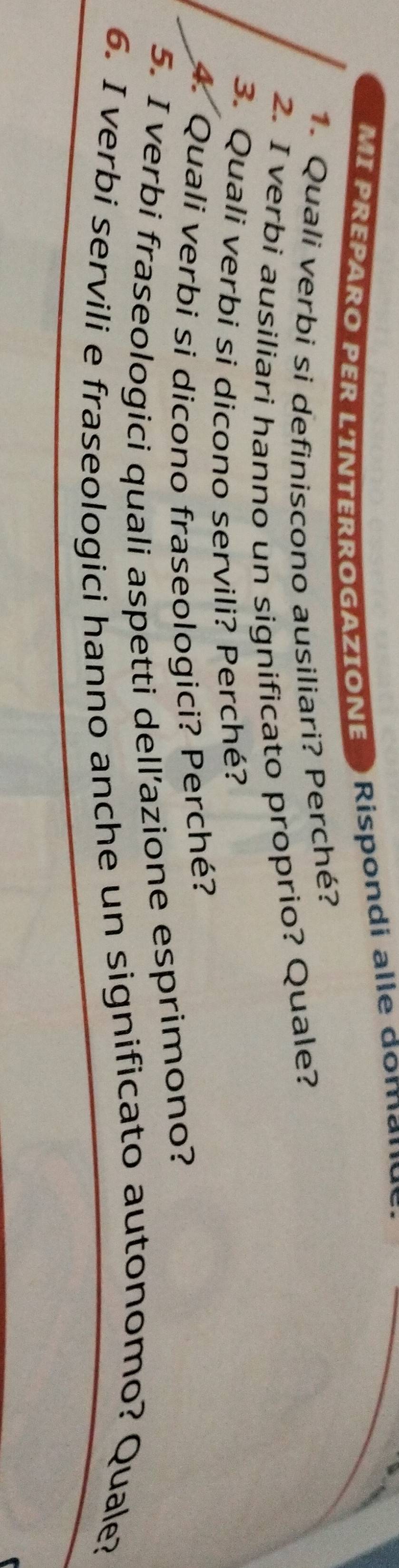 MI PREPARO PER L'INTERROGAZIONE Rispondi alle dom a 
1. Quali verbi si definiscono ausiliari? Perché? 
2. I verbi ausiliari hanno un significato proprio? Quale? 
3. Quali verbi si dicono servili? Perché? 
4. Quali verbi si dicono fraseologici? Perché? 
5. I verbi fraseologici quali aspetti dell’azione esprimono? 
6. I verbi servili e fraseologici hanno anche un significato autonomo? Quale?