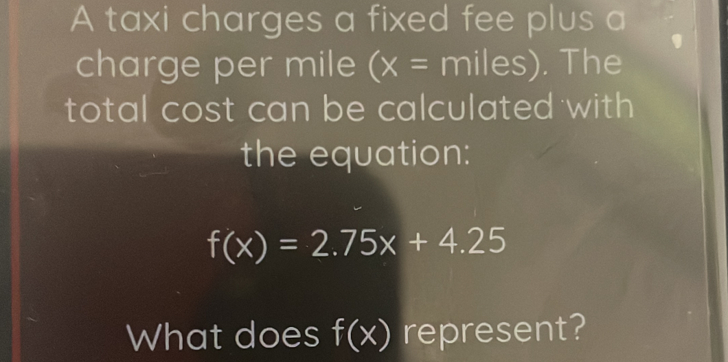 A taxi charges a fixed fee plus a 
charge per mile (x= miles). The 
total cost can be calculated with 
the equation:
f(x)=2.75x+4.25
What does f(x) represent?