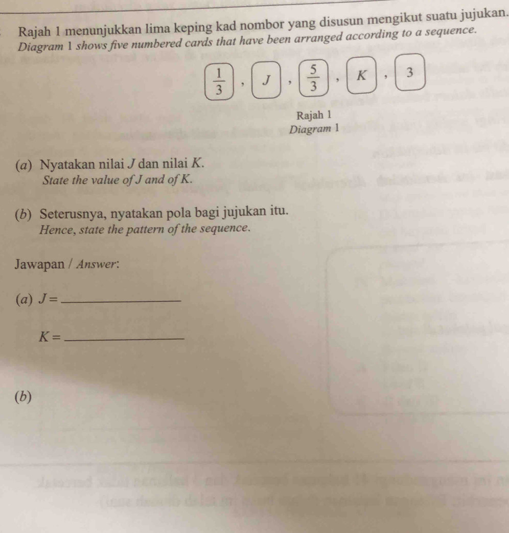 Rajah 1 menunjukkan lima keping kad nombor yang disusun mengikut suatu jujukan. 
Diagram 1 shows five numbered cards that have been arranged according to a sequence.
 1/3 , , 3
Rajah 1 
Diagram 1 
(α) Nyatakan nilai J dan nilai K. 
State the value of J and of K. 
(b) Seterusnya, nyatakan pola bagi jujukan itu. 
Hence, state the pattern of the sequence. 
Jawapan / Answer: 
(a) J= _ 
_ K=
(b)