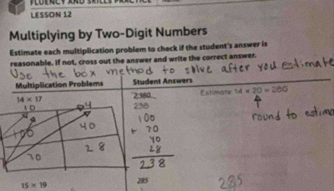 LESSON 12
Multiplying by Two-Digit Numbers
Estimate each multiplication problem to check if the student's answer is
reasonable. If not, cross out the answer and write the correct answer.
Multiplication Problems Student Answers
Estimate 14* 20=280
15* 19
285