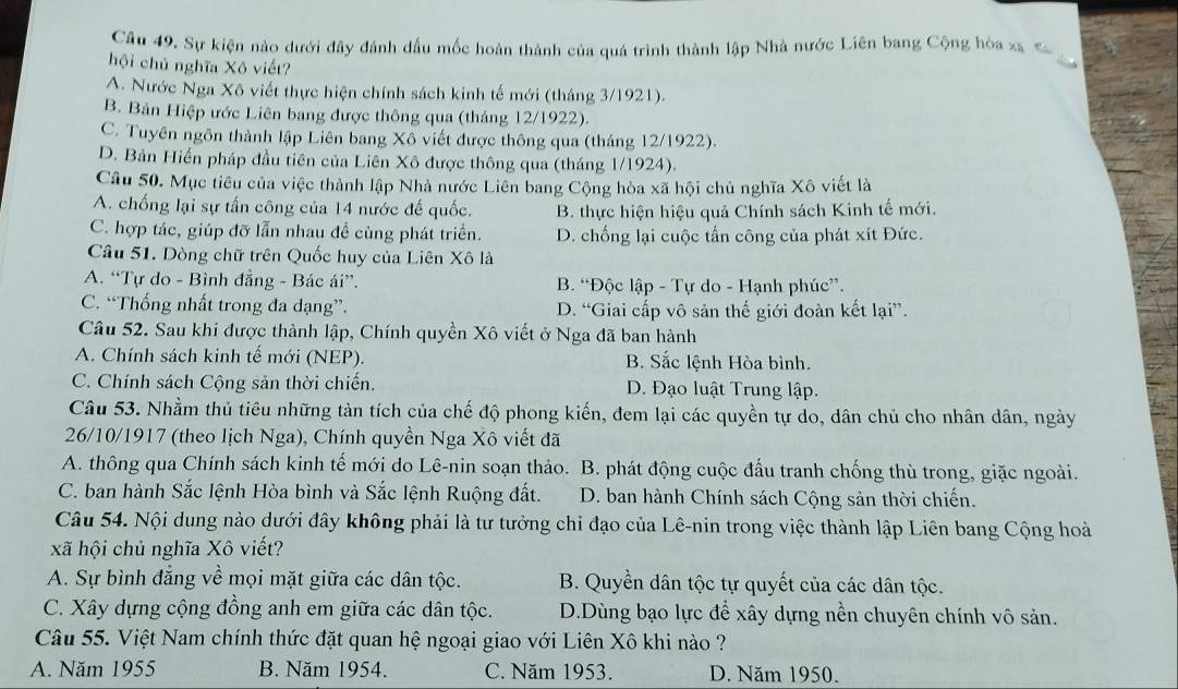 Sự kiện nào dưới đây đánh đầu mốc hoàn thành của quá trình thành lập Nhà nước Liên bang Cộng hòa xa s
hội chủ nghĩa Xô viết?

A. Nước Nga Xô viết thực hiện chính sách kinh tế mới (tháng 3/1921).
B. Bản Hiệp ước Liên bang được thông qua (tháng 12/1922).
C. Tuyên ngôn thành lập Liên bang Xô viết được thông qua (tháng 12/1922).
D. Bản Hiến pháp đầu tiên của Liên Xô được thông qua (tháng 1/1924).
Câu 50. Mục tiêu của việc thành lập Nhà nước Liên bang Cộng hòa xã hội chủ nghĩa Xô viết là
A. chống lại sự tấn công của 14 nước đế quốc. B. thực hiện hiệu quả Chính sách Kinh tế mới.
C. hợp tác, giúp đỡ lẫn nhau đề cùng phát triển. D. chống lại cuộc tấn công của phát xít Đức.
Câu 51. Dòng chữ trên Quốc huy của Liên Xô là
A. “Tự do - Bình đẳng - Bác ái”. B. “Độc lập - Tự do - Hạnh phúc”.
C. “Thống nhất trong đa dạng”. D. “Giai cấp vô sản thế giới đoàn kết lại”.
Câu 52. Sau khi được thành lập, Chính quyền Xô viết ở Nga đã ban hành
A. Chính sách kinh tế mới (NEP). B. Sắc lệnh Hòa bình.
C. Chính sách Cộng sản thời chiến. D. Đạo luật Trung lập.
Câu 53. Nhằm thủ tiêu những tàn tích của chế độ phong kiến, đem lại các quyền tự do, dân chủ cho nhân dân, ngày
26/10/1917 (theo lịch Nga), Chính quyền Nga Xô viết đã
A. thông qua Chính sách kinh tế mới do Lê-nin soạn thảo. B. phát động cuộc đấu tranh chống thù trong, giặc ngoài.
C. ban hành Sắc lệnh Hòa bình và Sắc lệnh Ruộng đất. D. ban hành Chính sách Cộng sản thời chiến.
Câu 54. Nội dung nào dưới đây không phải là tư tưởng chỉ đạo của Lê-nin trong việc thành lập Liên bang Cộng hoà
xã hội chủ nghĩa Xô viết?
A. Sự bình đẳng về mọi mặt giữa các dân tộc. B. Quyền dân tộc tự quyết của các dân tộc.
C. Xây dựng cộng đồng anh em giữa các dân tộc. D.Dùng bạo lực để xây dựng nền chuyên chính vô sản.
Câu 55. Việt Nam chính thức đặt quan hệ ngoại giao với Liên Xô khi nào ?
A. Năm 1955 B. Năm 1954. C. Năm 1953. D. Năm 1950.